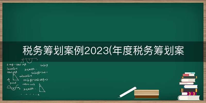 税务筹划案例2023(年度税务筹划案例)