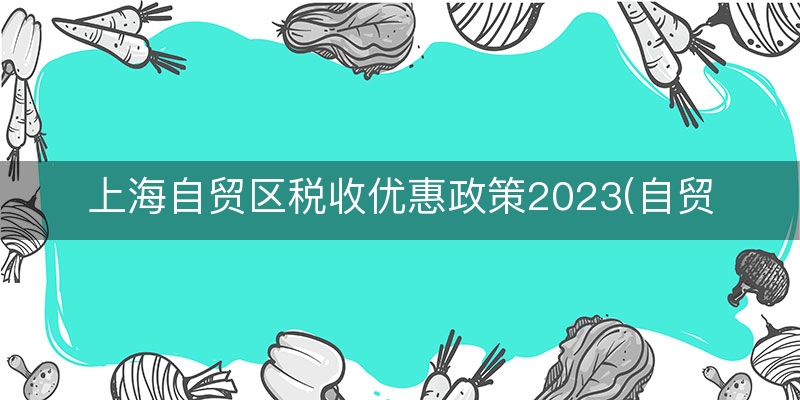 上海自贸区税收优惠政策2023(自贸区减免税优惠政策)