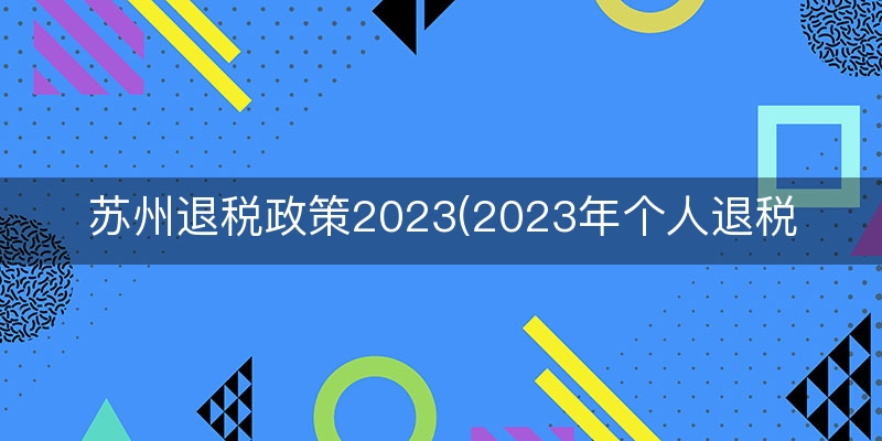 苏州退税政策2023(2023年个人退税标准)