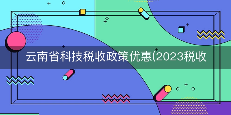 云南省科技税收政策优惠(2023税收优惠政策有哪些)