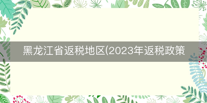 黑龙江省返税地区(2023年返税政策)